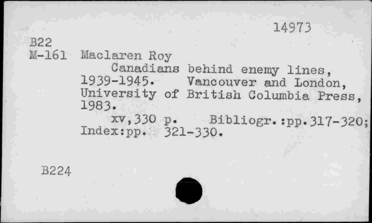 ﻿14973
B22
M-161 Maclaren Roy
Canadians behind enemy lines, 1939-1945« Vancouver and London, University of British Columbia Press, 1983«
xv,330 p. Bibliogr.:pp.317-320; Index:pp. 321-330.
B224